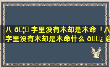 八 🦍 字里没有木却是木命「八字里没有木却是木命什么 🌿 意思」